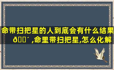 命带扫把星的人到底会有什么结果 🌴 ,命里带扫把星,怎么化解